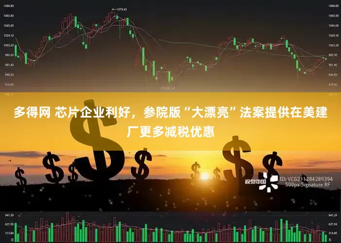 多得网 芯片企业利好，参院版“大漂亮”法案提供在美建厂更多减税优惠