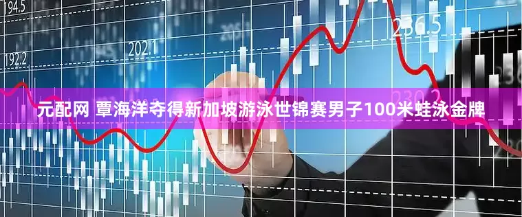 元配网 覃海洋夺得新加坡游泳世锦赛男子100米蛙泳金牌