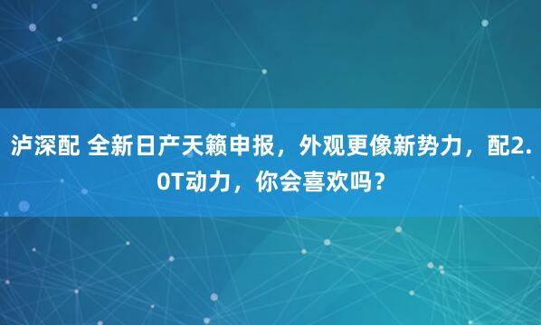泸深配 全新日产天籁申报，外观更像新势力，配2.0T动力，你会喜欢吗？
