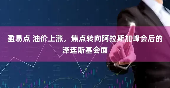 盈易点 油价上涨，焦点转向阿拉斯加峰会后的泽连斯基会面